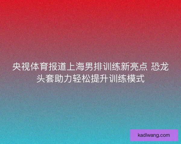 央视体育报道上海男排训练新亮点 恐龙头套助力轻松提升训练模式