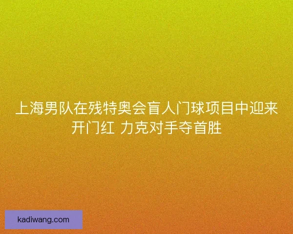 上海男队在残特奥会盲人门球项目中迎来开门红 力克对手夺首胜
